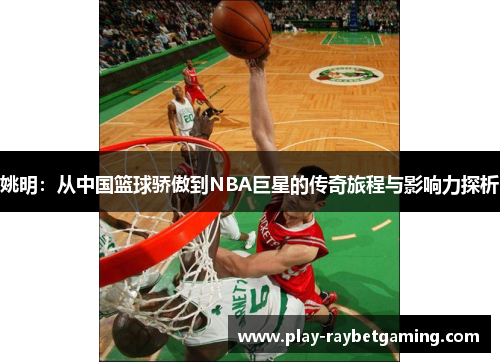 姚明：从中国篮球骄傲到NBA巨星的传奇旅程与影响力探析