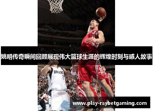 姚明传奇瞬间回顾展现伟大篮球生涯的辉煌时刻与感人故事