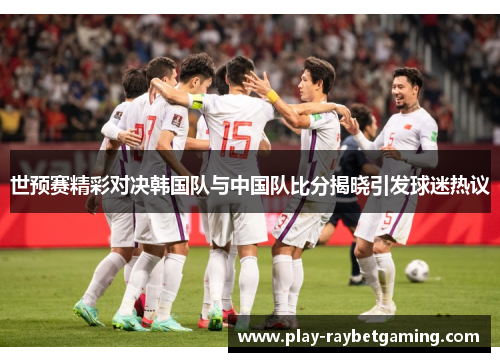世预赛精彩对决韩国队与中国队比分揭晓引发球迷热议
